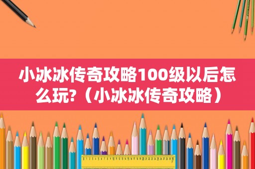 小冰冰传奇攻略100级以后怎么玩?(小冰冰传奇攻略) 小冰冰传奇攻略100级以后怎么玩?(小冰冰传奇攻略)