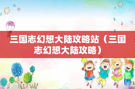 三国志幻想大陆攻略站（三国志幻想大陆攻略）