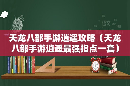 天龙八部手游逍遥攻略（天龙八部手游逍遥最强指点一套）