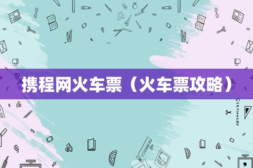 携程网火车票(火车票攻略) 携程网火车票(火车票攻略)