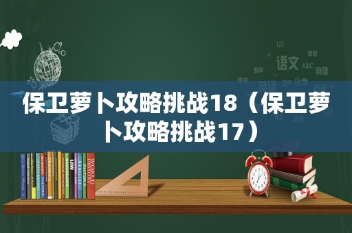保卫萝卜攻略挑战18（保卫萝卜攻略挑战17）