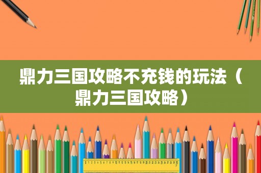 鼎力三国攻略不充钱的玩法（鼎力三国攻略）