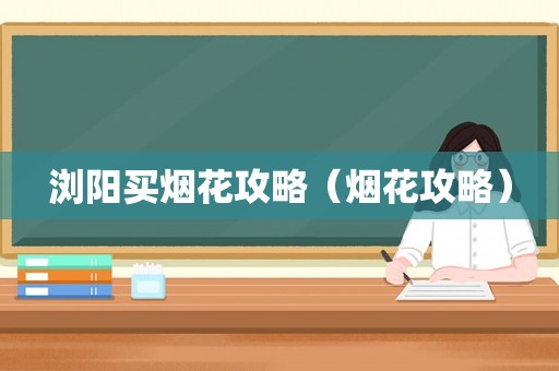 浏阳买烟花攻略（烟花攻略）