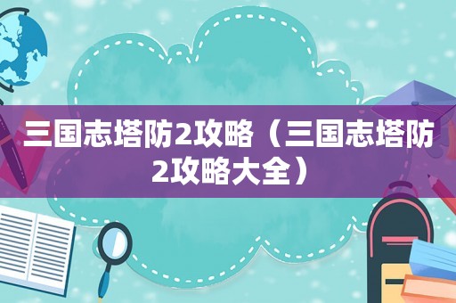 三国志塔防2攻略（三国志塔防2攻略大全）