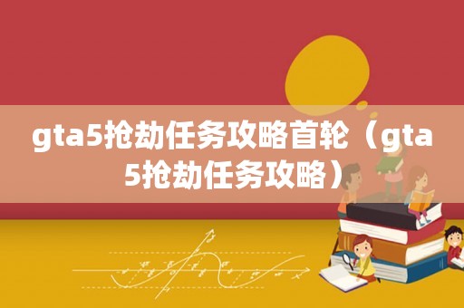 gta5抢劫任务攻略首轮（gta5抢劫任务攻略）