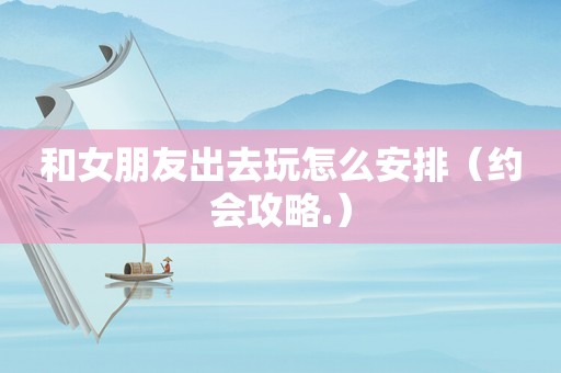 和女朋友出去玩怎么安排(约会攻略.) 和女朋友出去玩怎么安排(约会攻略.)
