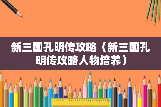 新三国孔明传攻略（新三国孔明传攻略人物培养）