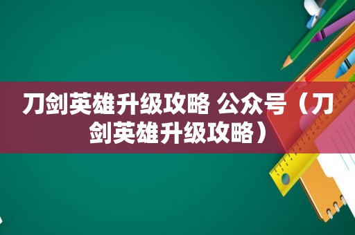 刀剑英雄升级攻略 公众号（刀剑英雄升级攻略）